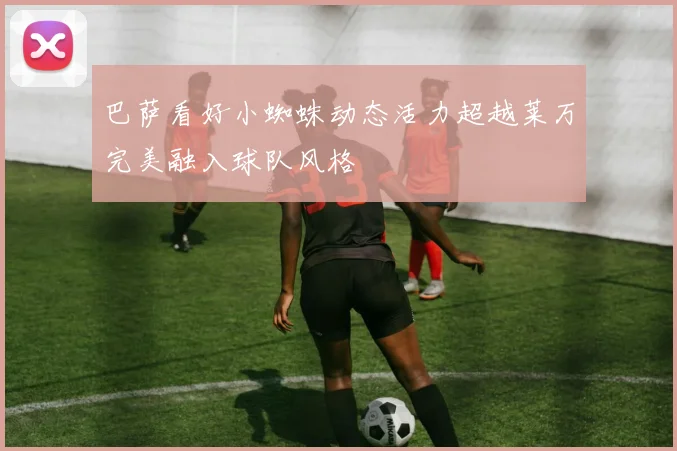 巴萨看好小蜘蛛动态活力超越莱万完美融入球队风格