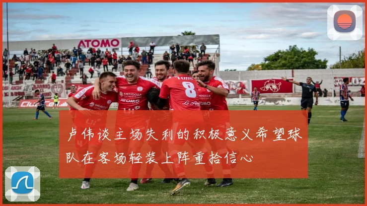 卢伟谈主场失利的积极意义希望球队在客场轻装上阵重拾信心