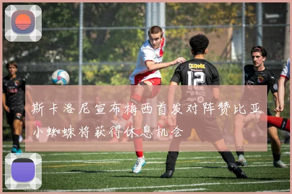 斯卡洛尼宣布梅西首发对阵赞比亚小蜘蛛将获得休息机会