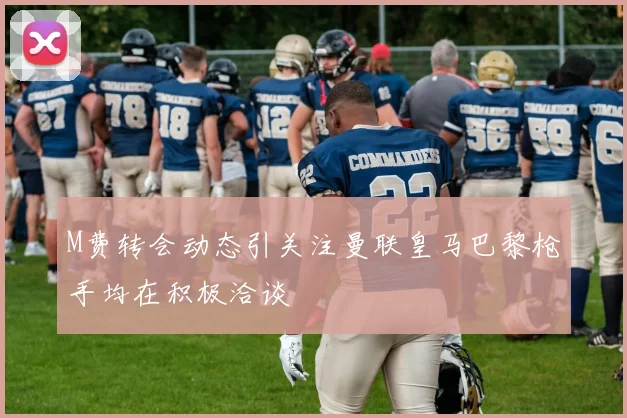 M费转会动态引关注曼联皇马巴黎枪手均在积极洽谈