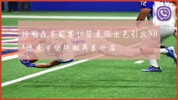 杨瀚森季前赛护筐表现出色引发NBA选秀市场热潮再度升温