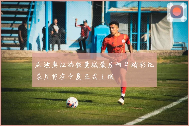 瓜迪奥拉执教曼城最后两年精彩纪录片将在今夏正式上线