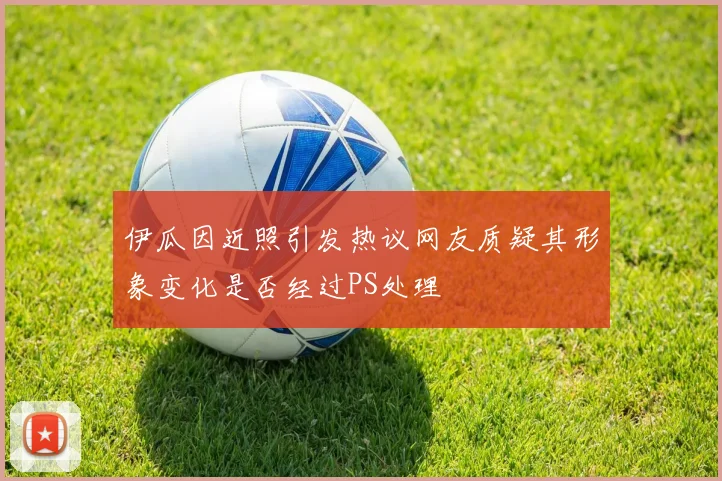 伊瓜因近照引发热议网友质疑其形象变化是否经过PS处理