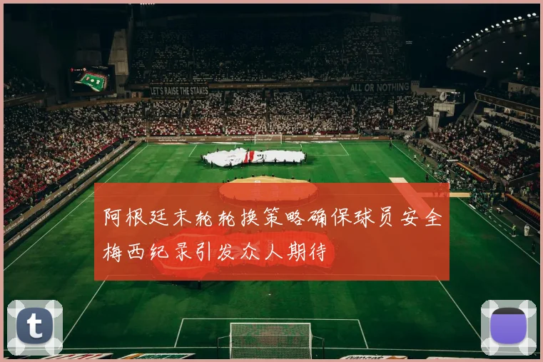 阿根廷末轮轮换策略确保球员安全梅西纪录引发众人期待