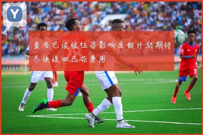 查洛巴谈被征召影响度假计划期待尽快追回已花费用