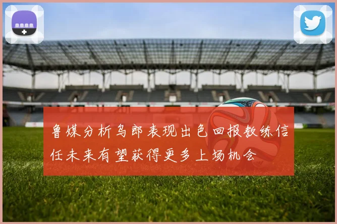 鲁媒分析乌郎表现出色回报教练信任未来有望获得更多上场机会
