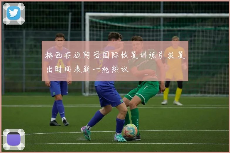 梅西在迈阿密国际恢复训练引发复出时间表新一轮热议