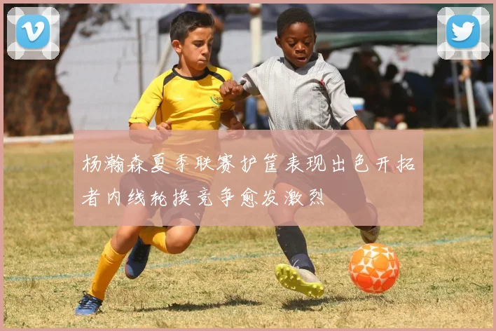 杨瀚森夏季联赛护筐表现出色开拓者内线轮换竞争愈发激烈