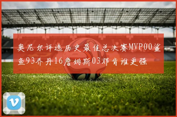 奥尼尔评选历史最佳总决赛MVP00鲨鱼93乔丹16詹姆斯03邓肯谁更强