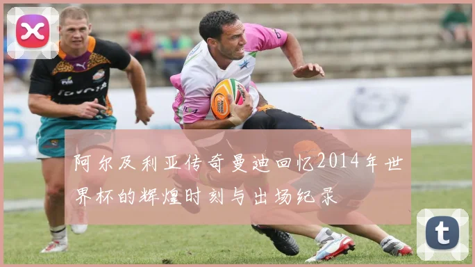 阿尔及利亚传奇曼迪回忆2014年世界杯的辉煌时刻与出场纪录