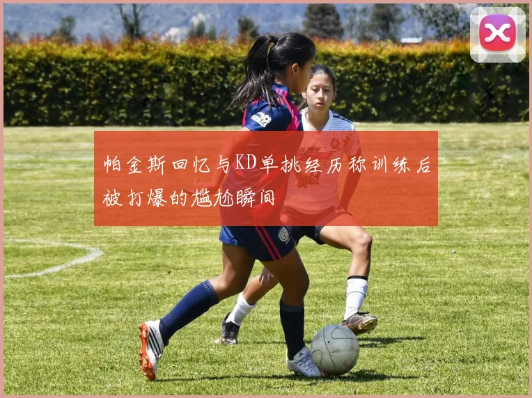 帕金斯回忆与KD单挑经历称训练后被打爆的尴尬瞬间
