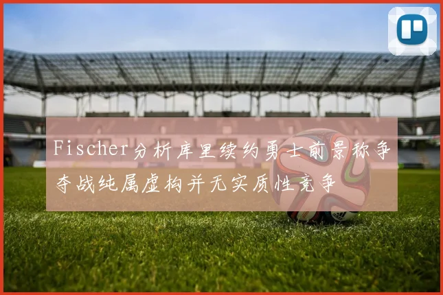 Fischer分析库里续约勇士前景称争夺战纯属虚构并无实质性竞争