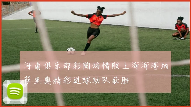 河南俱乐部彩陶坊惜败上海海港纳萨里奥精彩进球助队获胜