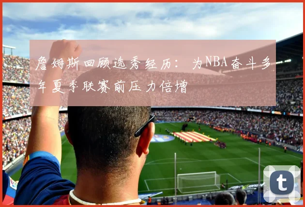 詹姆斯回顾选秀经历：为NBA奋斗多年夏季联赛前压力倍增