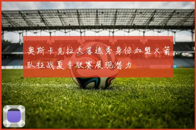 奥斯卡克拉夫落选秀身份加盟火箭队征战夏季联赛展现潜力