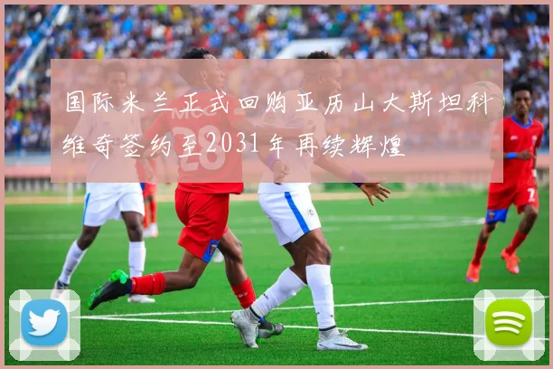 国际米兰正式回购亚历山大斯坦科维奇签约至2031年再续辉煌
