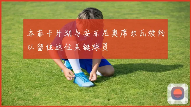本菲卡计划与安东尼奥席尔瓦续约以留住这位关键球员