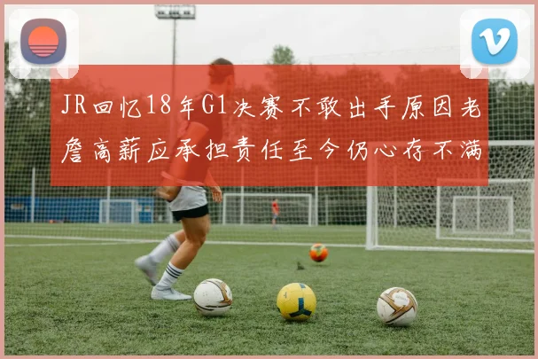 JR回忆18年G1决赛不敢出手原因老詹高薪应承担责任至今仍心存不满