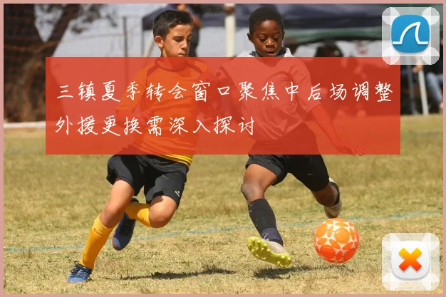 三镇夏季转会窗口聚焦中后场调整外援更换需深入探讨