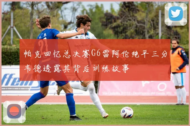 帕克回忆总决赛G6雷阿伦绝平三分韦德透露其背后训练故事