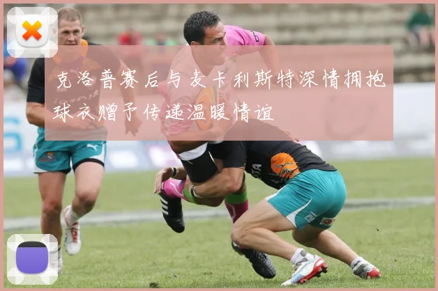克洛普赛后与麦卡利斯特深情拥抱球衣赠予传递温暖情谊