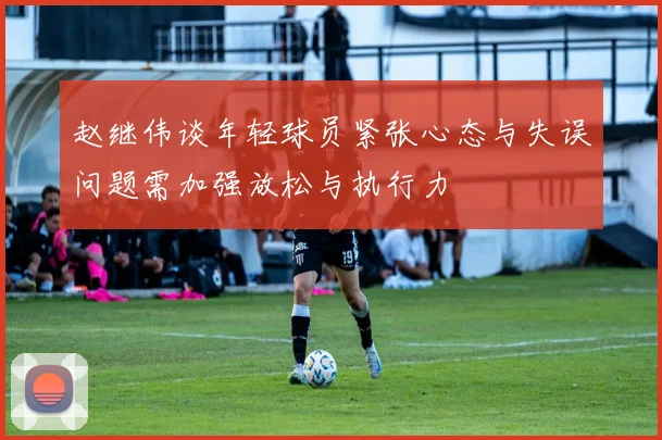 赵继伟谈年轻球员紧张心态与失误问题需加强放松与执行力
