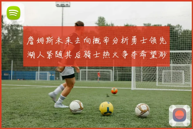 詹姆斯未来去向概率分析勇士领先湖人紧随其后骑士热火争夺希望渺茫